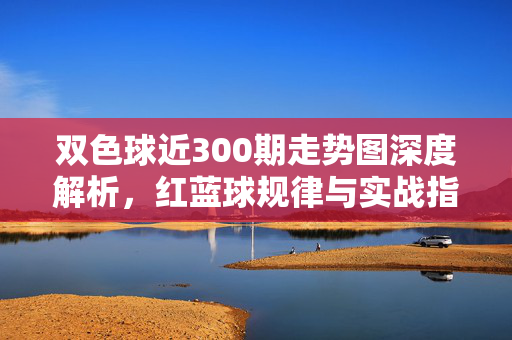 双色球近300期走势图深度解析，红蓝球规律与实战指南