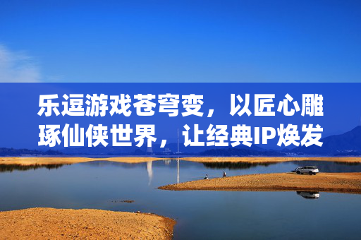 乐逗游戏苍穹变，以匠心雕琢仙侠世界，让经典IP焕发新生，乐逗游戏匠心雕琢苍穹变仙侠世界，经典IP焕发新生