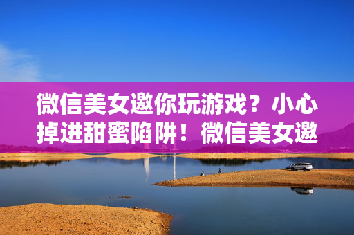 微信美女邀你玩游戏？小心掉进甜蜜陷阱！微信美女邀玩游戏？警惕甜蜜陷阱！