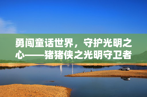 勇闯童话世界,守护光明之心——猪猪侠之光明守卫者游戏体验,猪猪侠之光明守卫者,勇闯童话世界,守护光明之心