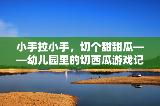 小手拉小手,切个甜甜瓜——幼儿园里的切西瓜游戏记,小手拉小手,甜甜切瓜乐
