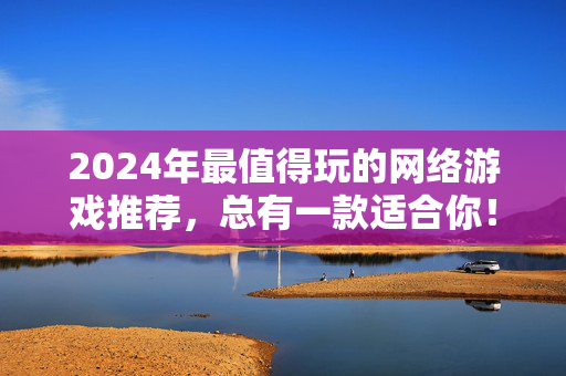 2024年最值得玩的网络游戏推荐,总有一款适合你!2024年最值得玩网络游戏推荐
