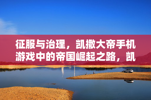 征服与治理,凯撒大帝手机游戏中的帝国崛起之路,凯撒大帝手游,征服与治理的帝国崛起