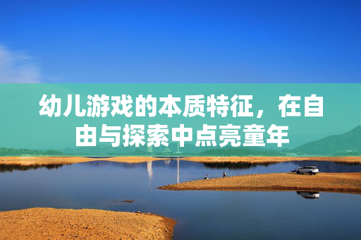 幼儿游戏的本质特征，在自由与探索中点亮童年