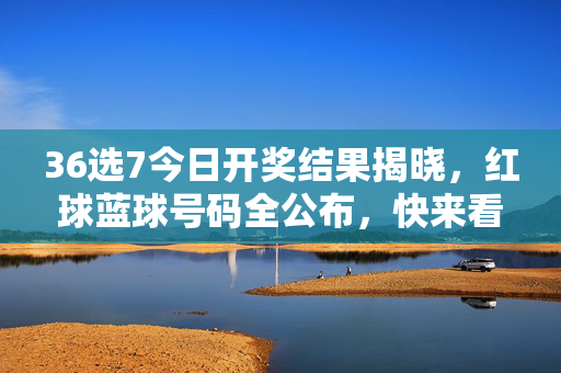 36选7今日开奖结果揭晓，红球蓝球号码全公布，快来看看你的号码中奖了吗？