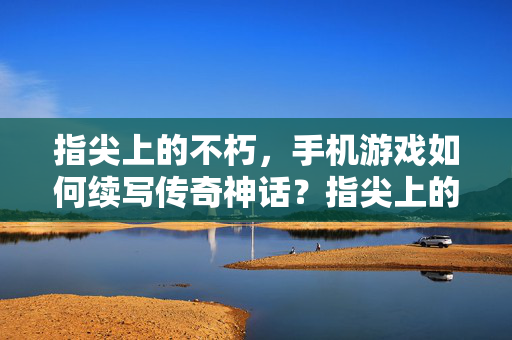 指尖上的不朽,手机游戏如何续写传奇神话?指尖上的不朽,手机游戏续写传奇神话