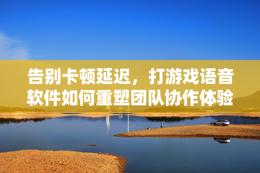 告别卡顿延迟，打游戏语音软件如何重塑团队协作体验？