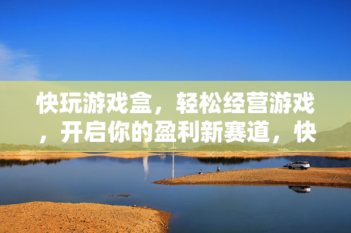快玩游戏盒,轻松经营游戏,开启你的盈利新赛道,快玩游戏盒,轻松经营游戏,开启盈利新赛道