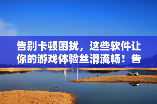 告别卡顿困扰，这些软件让你的游戏体验丝滑流畅！告别卡顿困扰！这些软件让游戏体验丝滑流畅