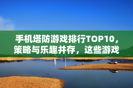 手机塔防游戏排行TOP10，策略与乐趣并存，这些游戏不容错过！手机塔防游戏TOP10，策略乐趣兼具，这些不容错过！