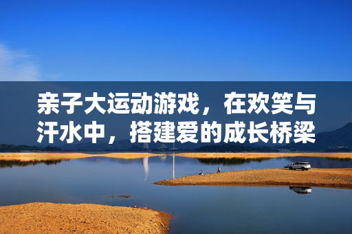 亲子大运动游戏，在欢笑与汗水中，搭建爱的成长桥梁