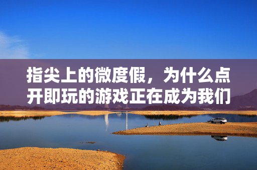 指尖上的微度假，为什么点开即玩的游戏正在成为我们的日常刚需？指尖微度假，为什么点开即玩的游戏正在成为日常刚需？