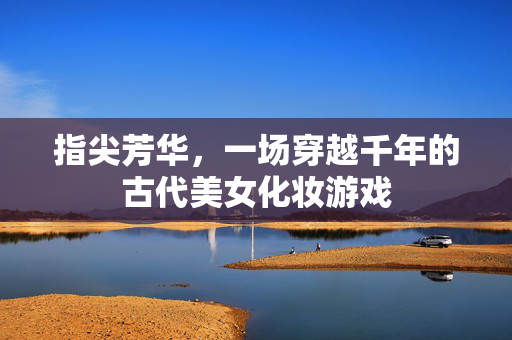 指尖芳华，一场穿越千年的古代美女化妆游戏