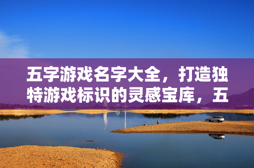 五字游戏名字大全，打造独特游戏标识的灵感宝库，五字游戏名字大全，打造独特游戏标识的灵感宝库