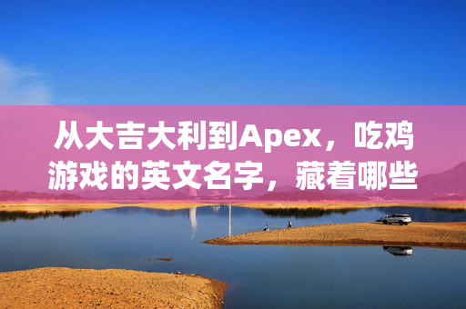 从大吉大利到Apex，吃鸡游戏的英文名字，藏着哪些生存密码？吃鸡游戏英文名，生存密码