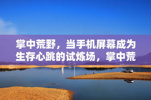 掌中荒野，当手机屏幕成为生存心跳的试炼场，掌中荒野，手机屏上的生存心跳试炼场