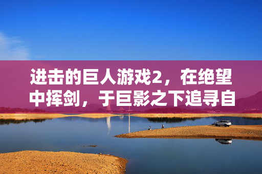 进击的巨人游戏2，在绝望中挥剑，于巨影之下追寻自由，进击的巨人2，绝望挥剑，巨影寻自由