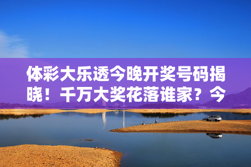 体彩大乐透今晚开奖号码揭晓！千万大奖花落谁家？今晚22:00锁定开奖直播，体彩大乐透今晚开奖揭晓 千万大奖花落谁家？22:00锁定直播