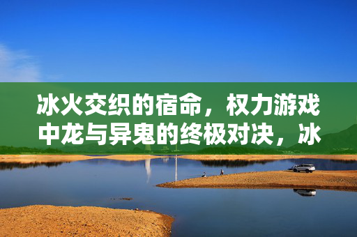 冰火交织的宿命，权力游戏中龙与异鬼的终极对决，冰火宿命，龙与异鬼的终极对决