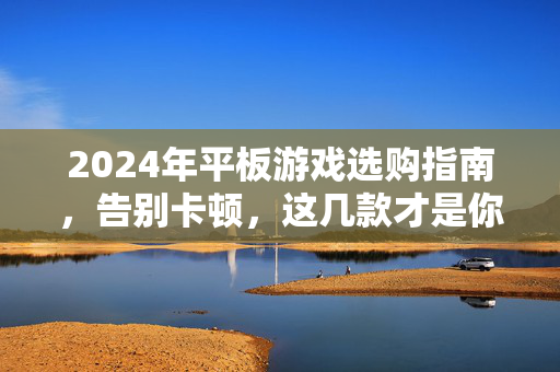 2024年平板游戏选购指南，告别卡顿，这几款才是你的游戏神装！2024平板游戏选购指南，告别卡顿，神装机种！