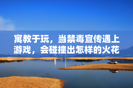 寓教于玩，当禁毒宣传遇上游戏，会碰撞出怎样的火花？