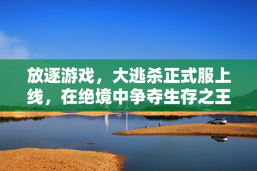 放逐游戏，大逃杀正式服上线，在绝境中争夺生存之王，放逐游戏大逃杀正式服上线，绝境竞逐生存之王