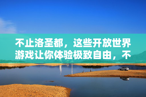 不止洛圣都,这些开放世界游戏让你体验极致自由,不止洛圣都,开放世界游戏的极致自由体验