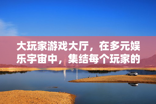 大玩家游戏大厅，在多元娱乐宇宙中，集结每个玩家的热爱，大玩家游戏大厅，多元娱乐宇宙集结热爱
