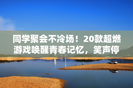 同学聚会不冷场！20款超燃游戏唤醒青春记忆，笑声停不下来，同学聚会不冷场！20款超燃游戏唤醒青春记忆，笑声停不下来