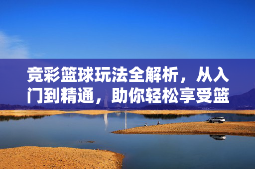 竞彩篮球玩法全解析，从入门到精通，助你轻松享受篮球竞猜乐趣，竞彩篮球玩法全解析，从入门到精通，轻松享受竞猜乐趣