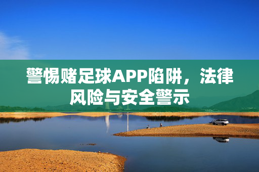 警惕赌足球APP陷阱，法律风险与安全警示