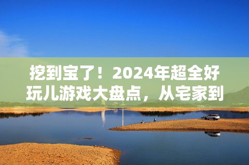 挖到宝了！2024年超全好玩儿游戏大盘点，从宅家到户外，总有一款适合你！挖到宝！2024年宅家户外超全游戏大盘点