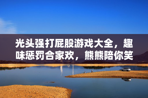 光头强打屁股游戏大全，趣味惩罚合家欢，熊熊陪你笑哈哈！光头强打屁股游戏大全，趣味惩罚合家欢，熊熊陪你笑哈哈！