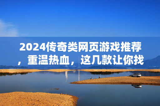 2024传奇类网页游戏推荐，重温热血，这几款让你找回当年的激情！2024传奇游戏推荐，重温热血，再燃当年激情！