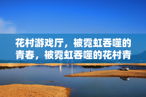 花村游戏厅，被霓虹吞噬的青春，被霓虹吞噬的花村青春