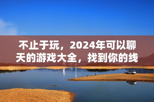不止于玩，2024年可以聊天的游戏大全，找到你的线上搭子，不止于玩，2024聊天游戏大全，找到你的线上搭子