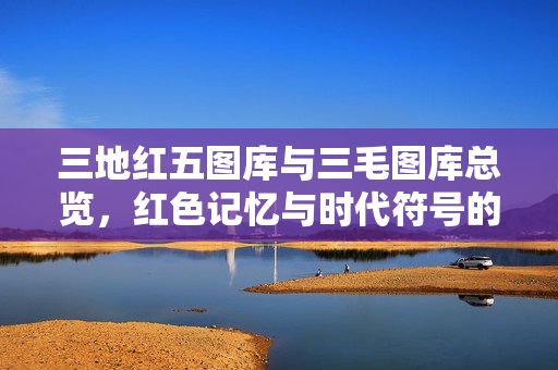 三地红五图库与三毛图库总览，红色记忆与时代符号的影像长廊，三地红五与三毛图库，红色记忆与时代符号的影像长廊