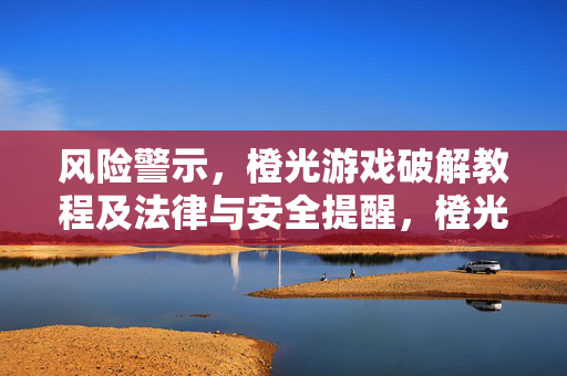风险警示，橙光游戏破解教程及法律与安全提醒，橙光游戏破解教程风险警示及法律安全提醒