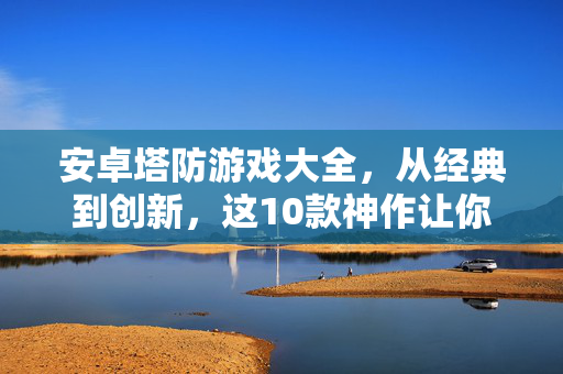 安卓塔防游戏大全，从经典到创新，这10款神作让你停不下来！安卓塔防游戏10神作，从经典到创新，让你停不下来！