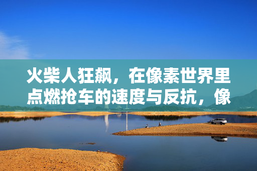 火柴人狂飙，在像素世界里点燃抢车的速度与反抗，像素火柴人狂飙，抢车速度与反抗之火