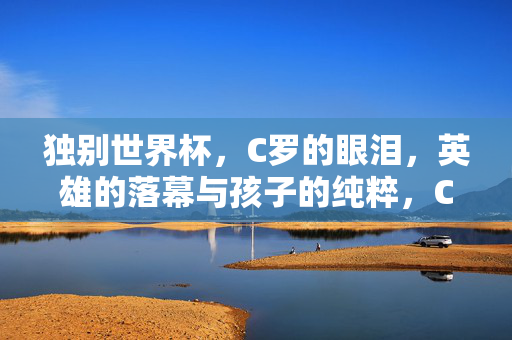 独别世界杯，C罗的眼泪，英雄的落幕与孩子的纯粹，C罗独别世界杯，英雄落幕泪，孩子纯粹心