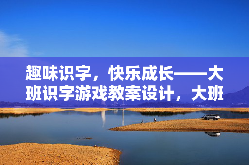趣味识字，快乐成长——大班识字游戏教案设计，大班趣味识字游戏教案设计