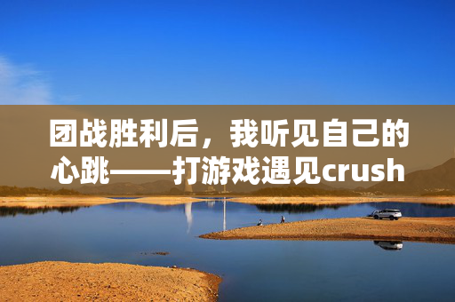 团战胜利后，我听见自己的心跳——打游戏遇见crush，团战胜利后，心跳为crush狂跳