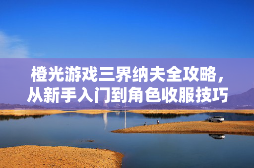 橙光游戏三界纳夫全攻略，从新手入门到角色收服技巧，橙光游戏三界纳夫全攻略，新手入门到角色收服技巧