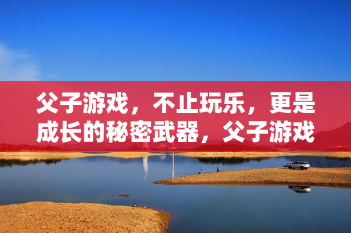 父子游戏,不止玩乐,更是成长的秘密武器,父子游戏,不止玩乐,更是成长的秘密武器