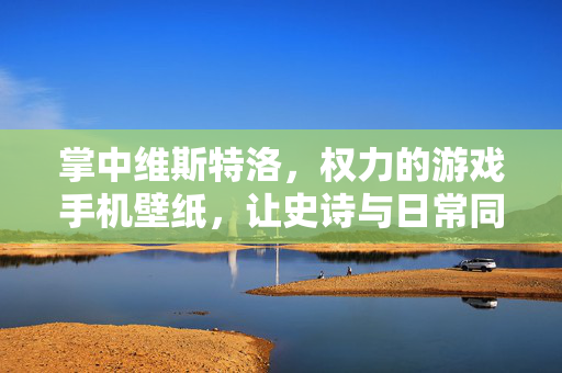 掌中维斯特洛，权力的游戏手机壁纸，让史诗与日常同行，掌中维斯特洛，权力的游戏史诗壁纸