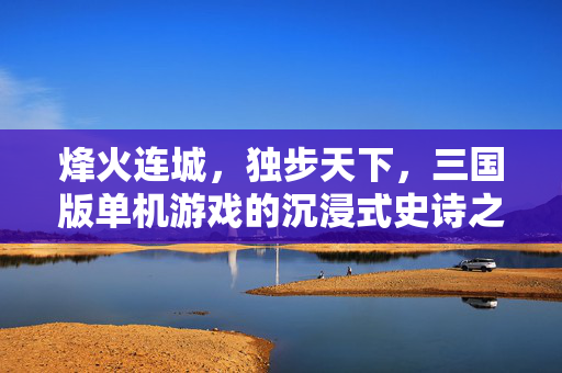 烽火连城，独步天下，三国版单机游戏的沉浸式史诗之旅，烽火三国独步天下，沉浸式史诗单机之旅