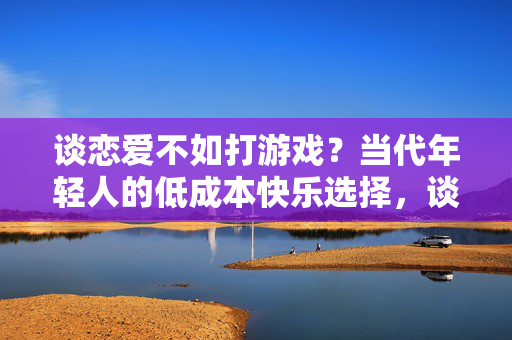 谈恋爱不如打游戏？当代年轻人的低成本快乐选择，谈恋爱不如打游戏？当代年轻人的低成本快乐选择