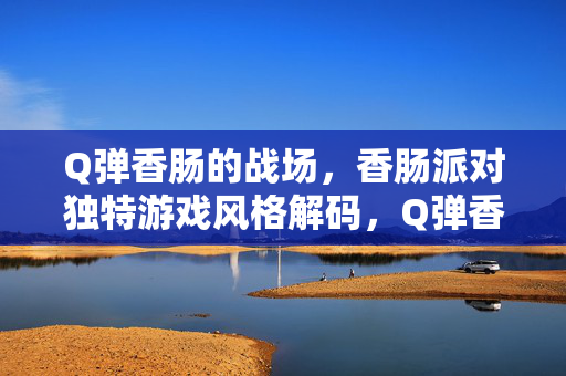 Q弹香肠的战场，香肠派对独特游戏风格解码，Q弹香肠战场，香肠派对独特游戏风格解码