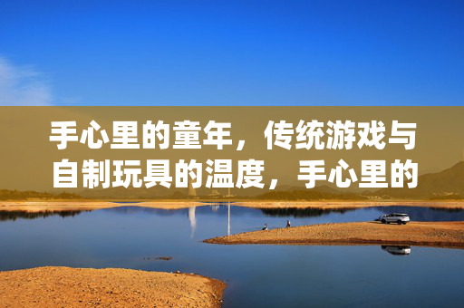 手心里的童年,传统游戏与自制玩具的温度,手心里的童年,传统游戏与自制玩具的温度